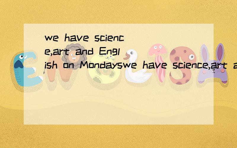 we have science,art and English on Mondayswe have science,art and English on Mondays.