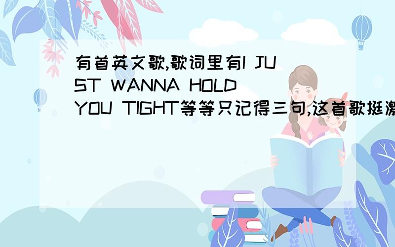 有首英文歌,歌词里有I JUST WANNA HOLD YOU TIGHT等等只记得三句,这首歌挺激昂的I just wanna hold you tight,I just want you tonight,wanna kiss you through the night大概是这个歌词吧……找了很久了,