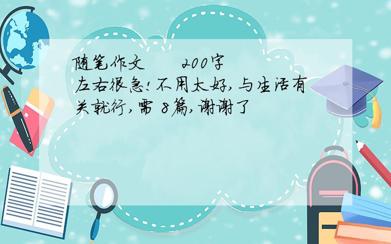 随笔作文      200字左右很急!不用太好,与生活有关就行,需 8篇,谢谢了