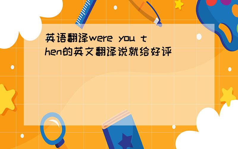 英语翻译were you then的英文翻译说就给好评