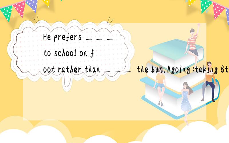 He prefers ___to school on foot rather than ___ the bus.Agoing :taking Bto go:to take Cgo :take Dto go :take