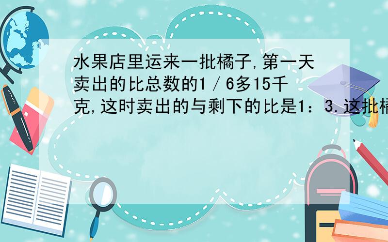 水果店里运来一批橘子,第一天卖出的比总数的1／6多15千克,这时卖出的与剩下的比是1：3.这批橘子重多少千