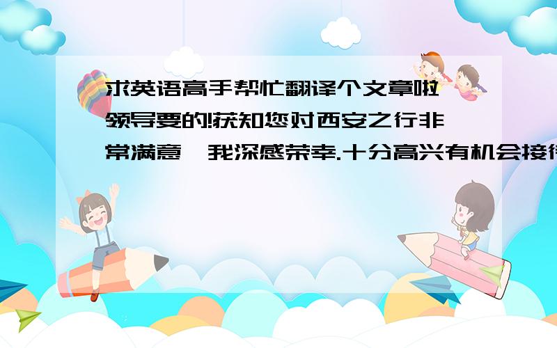 求英语高手帮忙翻译个文章啦,领导要的!获知您对西安之行非常满意,我深感荣幸.十分高兴有机会接待各位,让我一尽地主之谊,答谢你们在我和我同事去年访问欧洲期间的申请款待.我公司成立