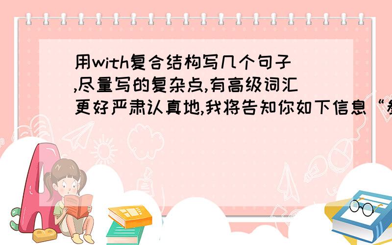 用with复合结构写几个句子,尽量写的复杂点,有高级词汇更好严肃认真地,我将告知你如下信息“参赛选手必须.”随着热烈的讨论的结束,我们得出了一致的结论.看完了上面的几幅图片,我们可