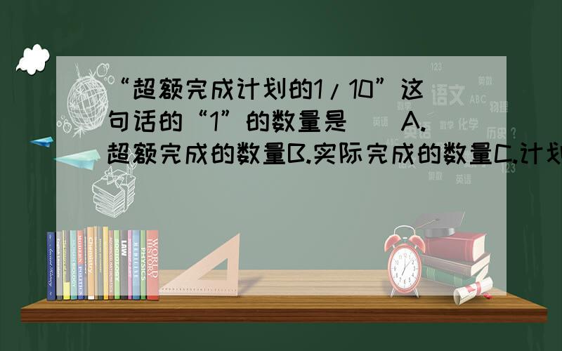 “超额完成计划的1/10”这句话的“1”的数量是()A.超额完成的数量B.实际完成的数量C.计划完成的数量D.以上都不对