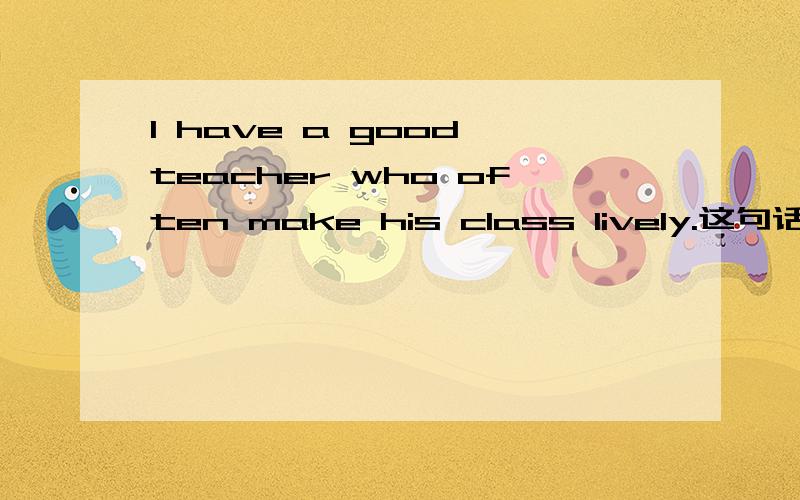 I have a good teacher who often make his class lively.这句话错在哪儿,现在就要.