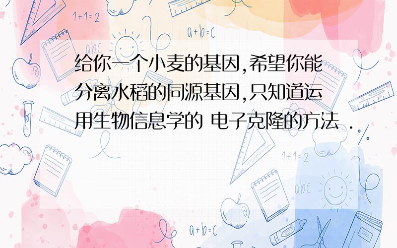 给你一个小麦的基因,希望你能分离水稻的同源基因,只知道运用生物信息学的 电子克隆的方法 .