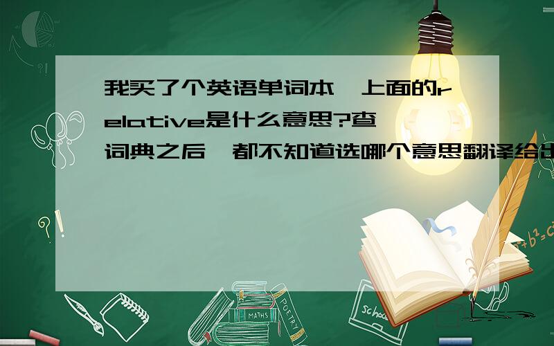 我买了个英语单词本,上面的relative是什么意思?查词典之后,都不知道选哪个意思翻译给出的adj.1.相对的; 比较的2.相互有关的；休戚与共的3.与…有关的；相关的4.比较而言的5.【语法学】表示