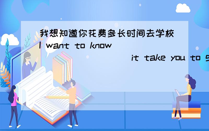 我想知道你花费多长时间去学校I want to know ____ ____ it take you to go to school