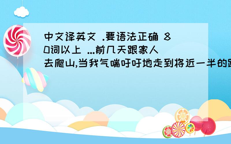 中文译英文 .要语法正确 80词以上 ...前几天跟家人去爬山,当我气喘吁吁地走到将近一半的路程时,我突然想原路返回,因为那天很热,路程又遥远,我不想爬到山顶再下山.那样会非常累,于是,我