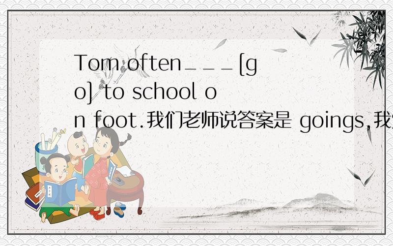 Tom often___[go] to school on foot.我们老师说答案是 goings,我觉得不太靠谱,..