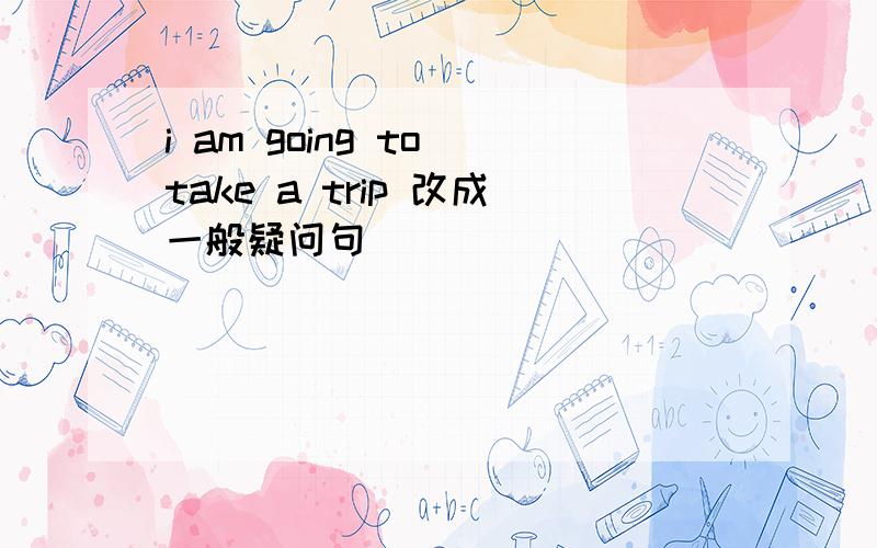 i am going to take a trip 改成一般疑问句