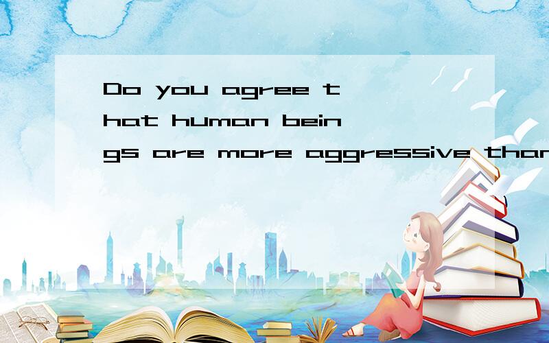 Do you agree that human beings are more aggressive than animals?Why?100字以上吧最好