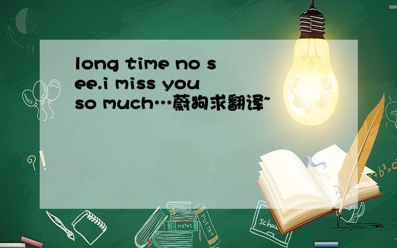 long time no see.i miss you so much…蔚狗求翻译~