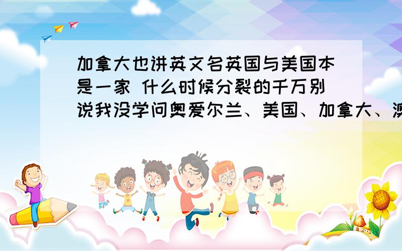 加拿大也讲英文名英国与美国本是一家 什么时候分裂的千万别说我没学问奥爱尔兰、美国、加拿大、澳大利亚、新西兰也将英文呢 难道也曾经是一家吗