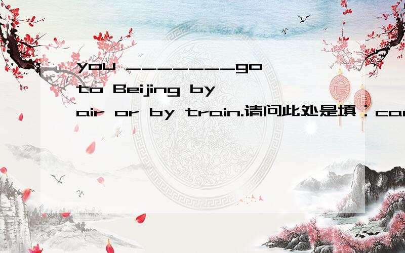 you _______go to Beijing by air or by train.请问此处是填：can 还是 may