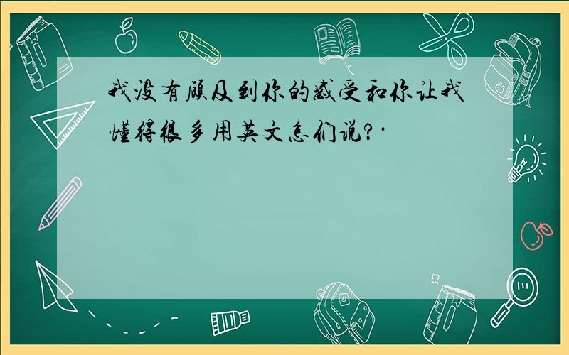 我没有顾及到你的感受和你让我懂得很多用英文怎们说?·