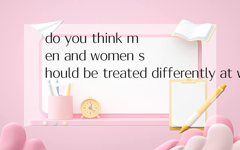 do you think men and women should be treated differently at work?why?大家用英语简单的谈谈自己的看法：）