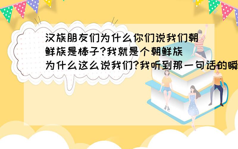 汉族朋友们为什么你们说我们朝鲜族是棒子?我就是个朝鲜族 为什么这么说我们?我听到那一句话的瞬间 我的脑子就像被国家所背叛一样就因为我们用的语言跟他们一样?那行随便你们怎么说