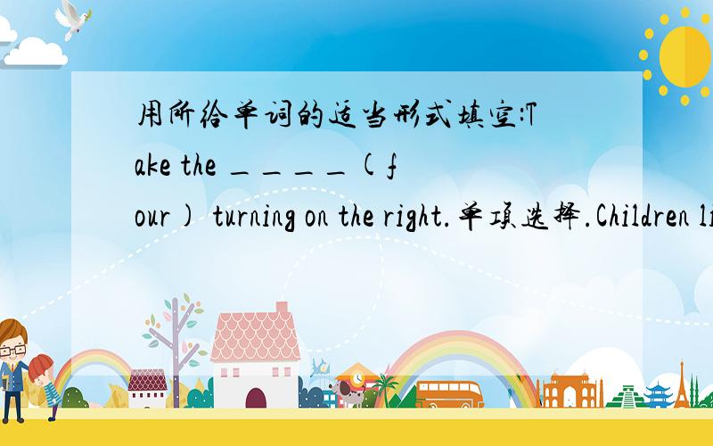 用所给单词的适当形式填空:Take the ____(four) turning on the right.单项选择.Children like reading books ____ pictures.A.in B.for C.with D.of 同义句转换.There is a park on the other side of the street.______ ______ the street there