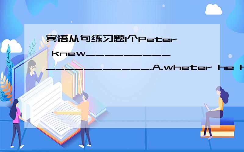 宾语从句练习题1个Peter knew____________________.A.wheter he has finished reading the book.B.why the boy had wo many questionsC.there were 12 months in a yearD.when they will leave for Paris分析详细原因