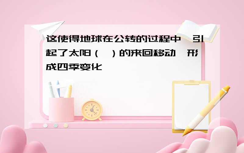 这使得地球在公转的过程中,引起了太阳（ ）的来回移动,形成四季变化