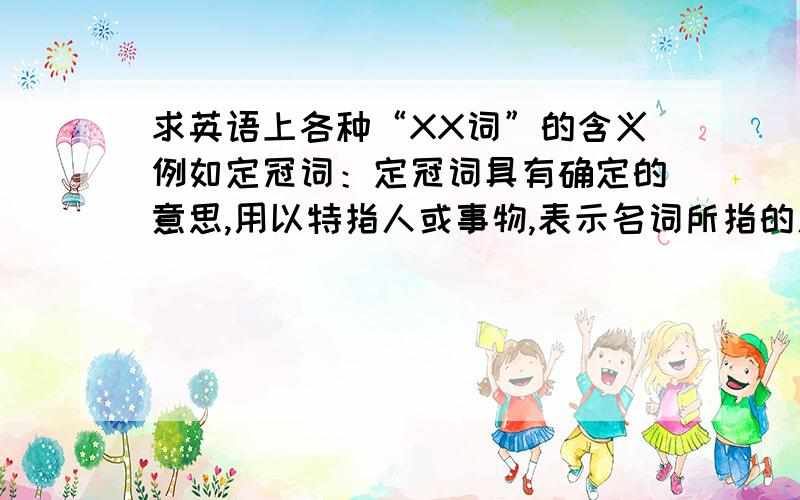 求英语上各种“XX词”的含义例如定冠词：定冠词具有确定的意思,用以特指人或事物,表示名词所指的人或事物是同类中的特定的一个,以别于同类中其他的人或事物,相当于汉语中的“那个”