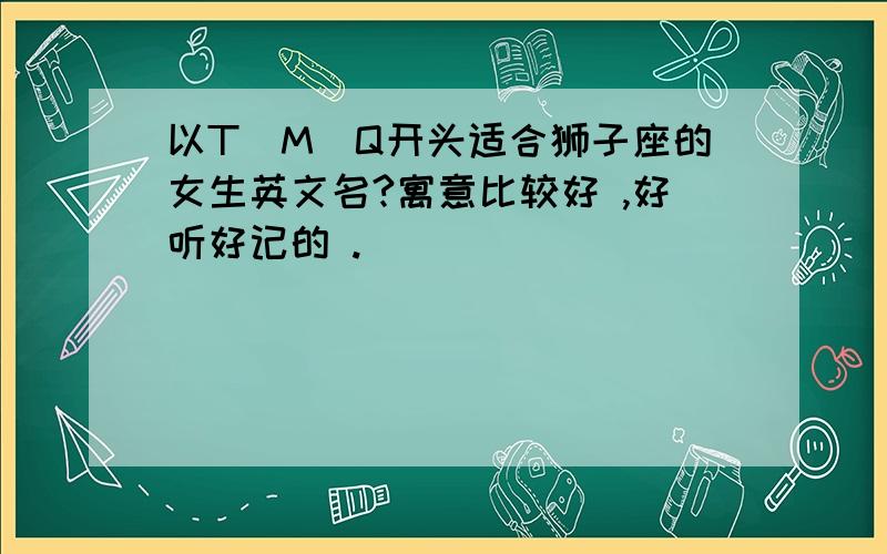 以T\M\Q开头适合狮子座的女生英文名?寓意比较好 ,好听好记的 .