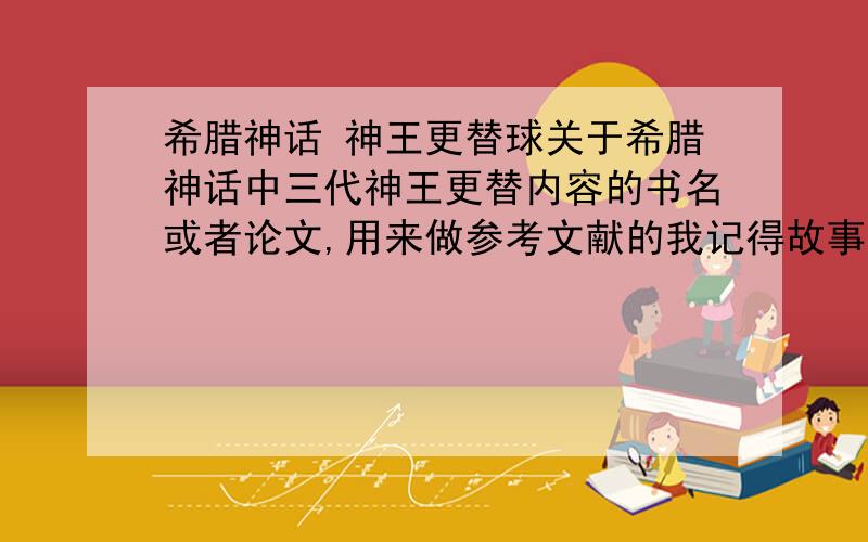 希腊神话 神王更替球关于希腊神话中三代神王更替内容的书名或者论文,用来做参考文献的我记得故事发展,但是没有具体文献,球分享以及有没有关于中国传说中相关内容的，记得书名字的都