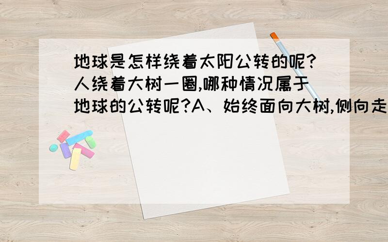 地球是怎样绕着太阳公转的呢?人绕着大树一圈,哪种情况属于地球的公转呢?A、始终面向大树,侧向走一圈.B、面向一固定方向,正走半圈,倒走半圈.我们知道地球有自转轴,轴与公转平面不垂直,