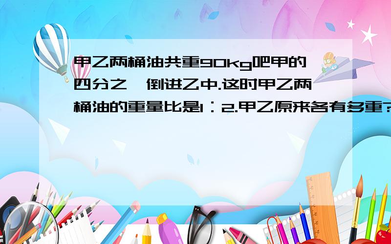 甲乙两桶油共重90kg吧甲的四分之一倒进乙中.这时甲乙两桶油的重量比是1：2.甲乙原来各有多重?