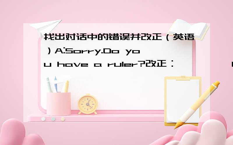 找出对话中的错误并改正（英语）A:Sorry.Do you have a ruler?改正：—————B:Sorry.I do.改正：—————A:Do you think Lin Hai have one?改正：—————B:Yes,I think so.You can ask for him.改正：————