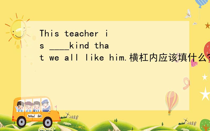 This teacher is ____kind that we all like him.横杠内应该填什么?