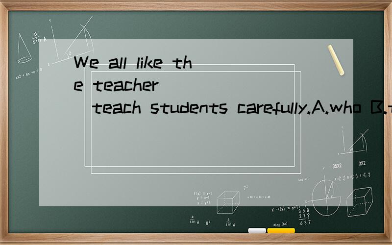 We all like the teacher _____teach students carefully.A.who B.that C.which选哪个?为什么?