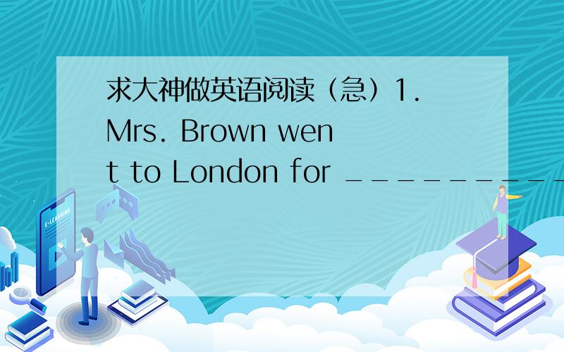 求大神做英语阅读（急）1. Mrs. Brown went to London for ____________________.    A. her shopping   B. her holiday     C. a visit to the waiter    D. a cup of tea in a restaurant 2. Mrs. Brown lost her way because _________________.A. the wa