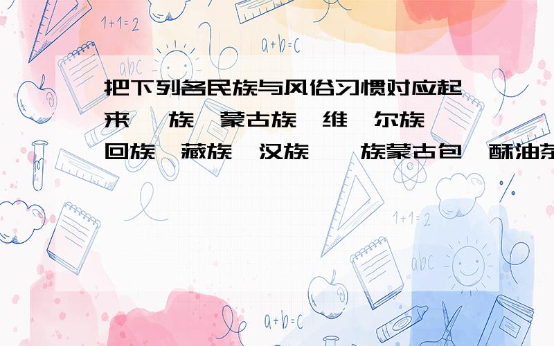 把下列各民族与风俗习惯对应起来 傣族、蒙古族、维吾尔族、回族、藏族、汉族、彝族蒙古包、酥油茶、小花帽、白色或黑色小圆帽、竹楼、那达慕大会、赛龙舟、泼水节、火把节