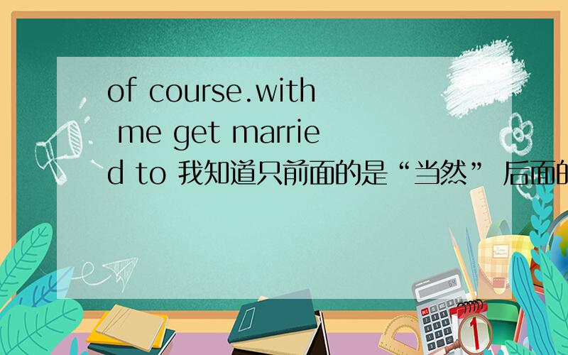 of course.with me get married to 我知道只前面的是“当然” 后面的是与我结婚,求全部的翻译