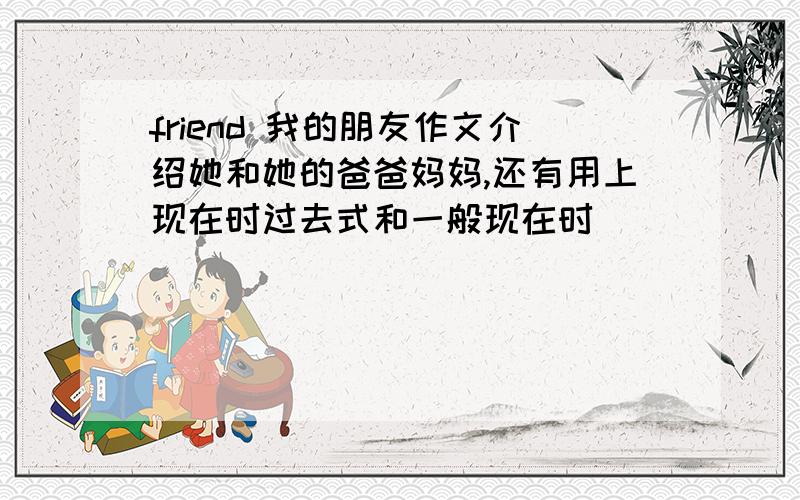 friend 我的朋友作文介绍她和她的爸爸妈妈,还有用上现在时过去式和一般现在时