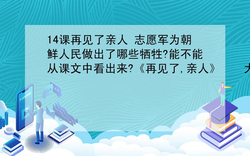 14课再见了亲人 志愿军为朝鲜人民做出了哪些牺牲?能不能从课文中看出来?《再见了,亲人》　　大娘,停住您送别的脚步吧!为了帮我们洗补衣服,您已经几夜没合眼了.您这么大年纪,能支持得