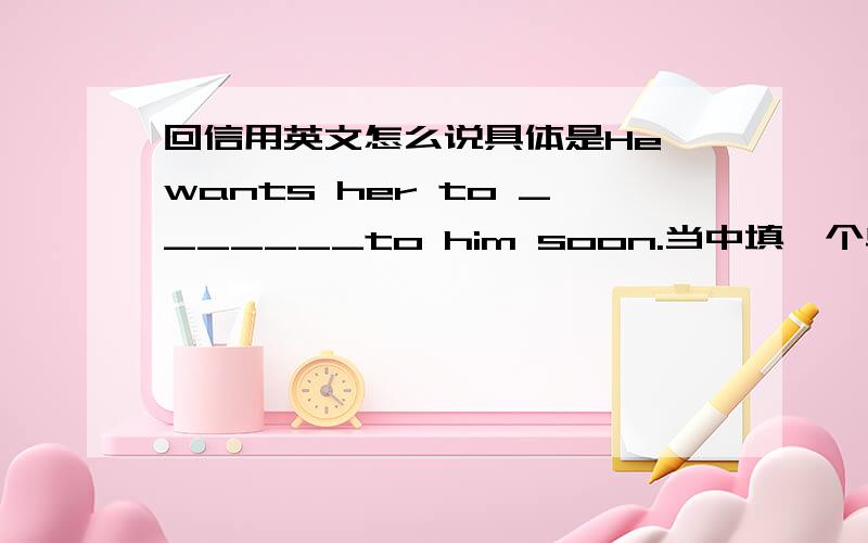 回信用英文怎么说具体是He wants her to _______to him soon.当中填一个单词,该填什么?