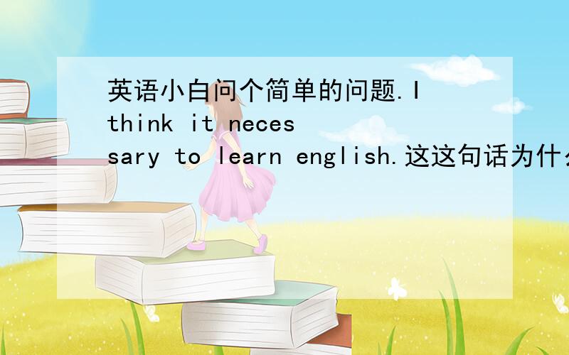 英语小白问个简单的问题.I think it necessary to learn english.这这句话为什么不可以说 I think it is necessary to learn English?.我觉得也通 还是说两个都可以?为什么呢?能不能分析下.最后一个问题就是如