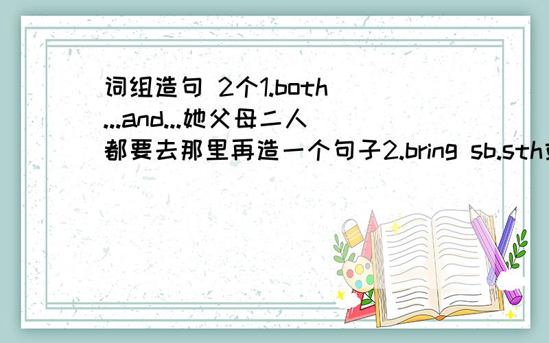 词组造句 2个1.both ...and...她父母二人都要去那里再造一个句子2.bring sb.sth或bring sth to sb别忘了把书给他带来再造一个句子