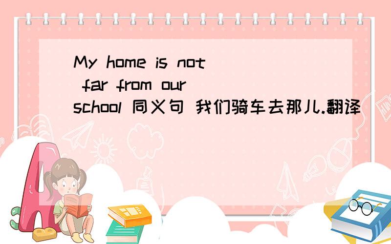 My home is not far from our school 同义句 我们骑车去那儿.翻译