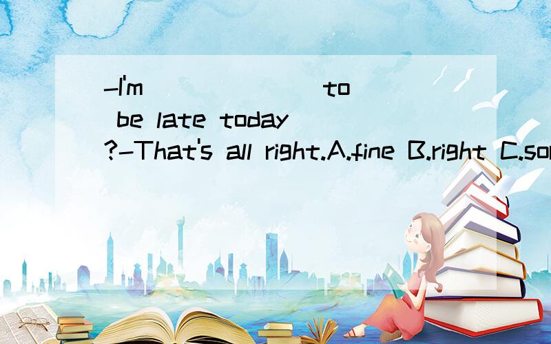 -I'm ______ to be late today?-That's all right.A.fine B.right C.sorry D.nice请求翻译,并列出解题过程,