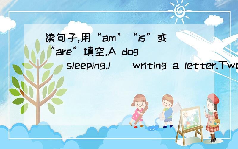 读句子,用“am”“is”或“are”填空.A dog （）sleeping.l()writing a letter.Two lions()fighting.He()drinking.The rabbits()jumping.The panda()climbing.