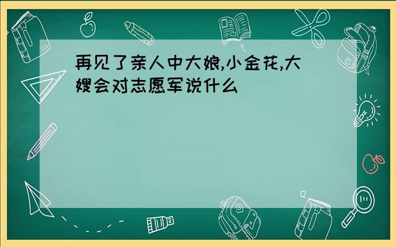 再见了亲人中大娘,小金花,大嫂会对志愿军说什么