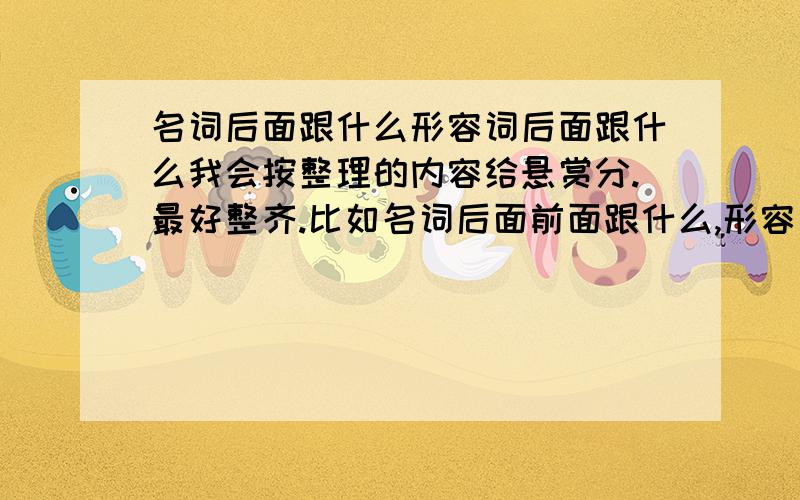 名词后面跟什么形容词后面跟什么我会按整理的内容给悬赏分.最好整齐.比如名词后面前面跟什么,形容词跟什么,定语修饰什么,那些的.先谢过.