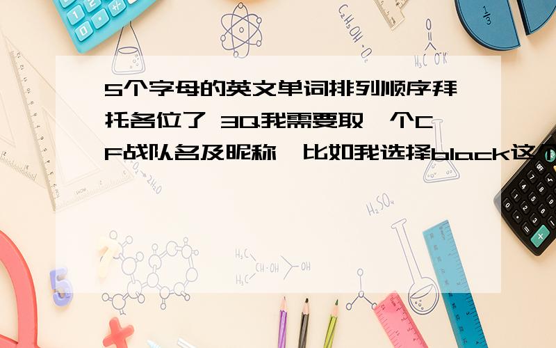 5个字母的英文单词排列顺序拜托各位了 3Q我需要取一个CF战队名及昵称,比如我选择black这个词.那么我们在打沙漠TD的时候,我们5个人的昵称排列就是 b l a c k（12345顺序排列）,在打土匪时就是a