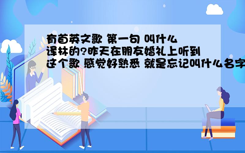 有首英文歌 第一句 叫什么 译林的?昨天在朋友婚礼上听到这个歌 感觉好熟悉 就是忘记叫什么名字了!我就知道第一句叫什么译林 是英文的 我不会打就打汉字!