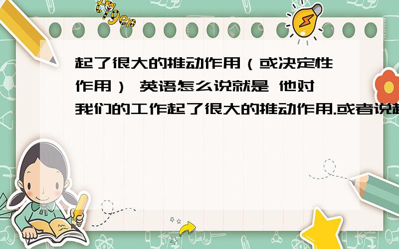 起了很大的推动作用（或决定性作用） 英语怎么说就是 他对我们的工作起了很大的推动作用.或者说起了决定性的作用.